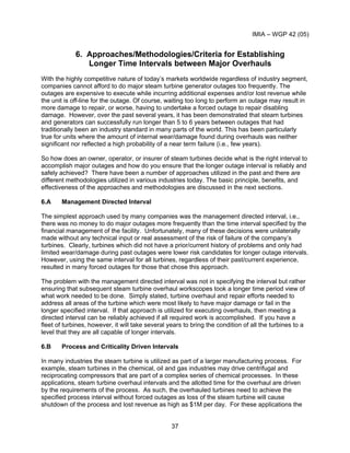 IMIA – WGP 42 (05)
37
6. Approaches/Methodologies/Criteria for Establishing
Longer Time Intervals between Major Overhauls
With the highly competitive nature of today’s markets worldwide regardless of industry segment,
companies cannot afford to do major steam turbine generator outages too frequently. The
outages are expensive to execute while incurring additional expenses and/or lost revenue while
the unit is off-line for the outage. Of course, waiting too long to perform an outage may result in
more damage to repair, or worse, having to undertake a forced outage to repair disabling
damage. However, over the past several years, it has been demonstrated that steam turbines
and generators can successfully run longer than 5 to 6 years between outages that had
traditionally been an industry standard in many parts of the world. This has been particularly
true for units where the amount of internal wear/damage found during overhauls was neither
significant nor reflected a high probability of a near term failure (i.e., few years).
So how does an owner, operator, or insurer of steam turbines decide what is the right interval to
accomplish major outages and how do you ensure that the longer outage interval is reliably and
safely achieved? There have been a number of approaches utilized in the past and there are
different methodologies utilized in various industries today. The basic principle, benefits, and
effectiveness of the approaches and methodologies are discussed in the next sections.
6.A Management Directed Interval
The simplest approach used by many companies was the management directed interval, i.e.,
there was no money to do major outages more frequently than the time interval specified by the
financial management of the facility. Unfortunately, many of these decisions were unilaterally
made without any technical input or real assessment of the risk of failure of the company’s
turbines. Clearly, turbines which did not have a prior/current history of problems and only had
limited wear/damage during past outages were lower risk candidates for longer outage intervals.
However, using the same interval for all turbines, regardless of their past/current experience,
resulted in many forced outages for those that chose this approach.
The problem with the management directed interval was not in specifying the interval but rather
ensuring that subsequent steam turbine overhaul workscopes took a longer time period view of
what work needed to be done. Simply stated, turbine overhaul and repair efforts needed to
address all areas of the turbine which were most likely to have major damage or fail in the
longer specified interval. If that approach is utilized for executing overhauls, then meeting a
directed interval can be reliably achieved if all required work is accomplished. If you have a
fleet of turbines, however, it will take several years to bring the condition of all the turbines to a
level that they are all capable of longer intervals.
6.B Process and Criticality Driven Intervals
In many industries the steam turbine is utilized as part of a larger manufacturing process. For
example, steam turbines in the chemical, oil and gas industries may drive centrifugal and
reciprocating compressors that are part of a complex series of chemical processes. In these
applications, steam turbine overhaul intervals and the allotted time for the overhaul are driven
by the requirements of the process. As such, the overhauled turbines need to achieve the
specified process interval without forced outages as loss of the steam turbine will cause
shutdown of the process and lost revenue as high as $1M per day. For these applications the
 
