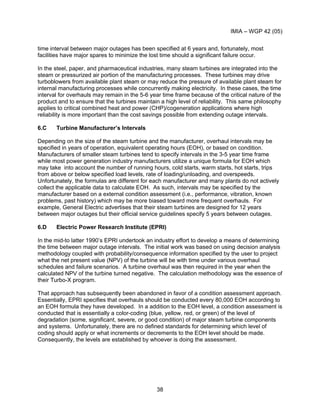 IMIA – WGP 42 (05)
38
time interval between major outages has been specified at 6 years and, fortunately, most
facilities have major spares to minimize the lost time should a significant failure occur.
In the steel, paper, and pharmaceutical industries, many steam turbines are integrated into the
steam or pressurized air portion of the manufacturing processes. These turbines may drive
turboblowers from available plant steam or may reduce the pressure of available plant steam for
internal manufacturing processes while concurrently making electricity. In these cases, the time
interval for overhauls may remain in the 5-6 year time frame because of the critical nature of the
product and to ensure that the turbines maintain a high level of reliability. This same philosophy
applies to critical combined heat and power (CHP)/cogeneration applications where high
reliability is more important than the cost savings possible from extending outage intervals.
6.C Turbine Manufacturer’s Intervals
Depending on the size of the steam turbine and the manufacturer, overhaul intervals may be
specified in years of operation, equivalent operating hours (EOH), or based on condition.
Manufacturers of smaller steam turbines tend to specify intervals in the 3-5 year time frame
while most power generation industry manufacturers utilize a unique formula for EOH which
may take into account the number of running hours, cold starts, warm starts, hot starts, trips
from above or below specified load levels, rate of loading/unloading, and overspeeds.
Unfortunately, the formulas are different for each manufacturer and many plants do not actively
collect the applicable data to calculate EOH. As such, intervals may be specified by the
manufacturer based on a external condition assessment (i.e., performance, vibration, known
problems, past history) which may be more biased toward more frequent overhauls. For
example, General Electric advertises that their steam turbines are designed for 12 years
between major outages but their official service guidelines specify 5 years between outages.
6.D Electric Power Research Institute (EPRI)
In the mid-to latter 1990’s EPRI undertook an industry effort to develop a means of determining
the time between major outage intervals. The initial work was based on using decision analysis
methodology coupled with probability/consequence information specified by the user to project
what the net present value (NPV) of the turbine will be with time under various overhaul
schedules and failure scenarios. A turbine overhaul was then required in the year when the
calculated NPV of the turbine turned negative. The calculation methodology was the essence of
their Turbo-X program.
That approach has subsequently been abandoned in favor of a condition assessment approach.
Essentially, EPRI specifies that overhauls should be conducted every 80,000 EOH according to
an EOH formula they have developed. In a addition to the EOH level, a condition assessment is
conducted that is essentially a color-coding (blue, yellow, red, or green) of the level of
degradation (some, significant, severe, or good condition) of major steam turbine components
and systems. Unfortunately, there are no defined standards for determining which level of
coding should apply or what increments or decrements to the EOH level should be made.
Consequently, the levels are established by whoever is doing the assessment.
 