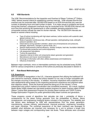 IMIA – WGP 42 (05)
39
6.E VGB Standards
The VGB “Recommendations for the Inspection and Overhaul of Steam Turbines (2nd
Edition,
1995)” defines several criteria for establishing overhaul intervals. VGB indicates that the first
overhaul may be conducted after 100,000 EOH based on an EOH formula that only uses the
number of operating hours and total number of starts. If no major issues or problems are found
during that overhaul, subsequent overhauls may be conducted at the 100,000 EOH interval until
such time that remaining life assessments or other available operating experience from
comparable turbines indicate the need for shorter intervals. The 100,000 EOH intervals are
based on several criteria including:
• Type of turbine (condensing with high steam wetness, turbine sections with austenitic steel,
geared turbines, etc.)
• Mode of operation (continuous duty, off-load operation, starting/loading mode, sliding/fix
pressure operation, etc.)
• Observations during operation (vibration, steam and oil temperatures and pressures,
leakages, alignments, changes in service fluids, etc.)
• Special measurements (internal efficiency, vibration analysis, heat rate, foundation distortion)
• Functional tests (protective and control equipment)
• Life assessment calculations
• Turbine life expenditure
• Inspection interval of other unit components (steam generator and generator)
• Manufacturer and insurer recommendations
• Exchange of information with other utilities (weaknesses and breakdowns)
• Influence of downtime
Between major overhauls, minor or intermediate overhauls may be scheduled every 25,000
EOH for various components or portions of the turbine as previously discussed in Section 5.
6.F Risk-Based Methodologies
U.S. Experience
With the advent of deregulation in the U.S., it became apparent that utilizing the traditional 5-6
year interval for overhauls, whether the turbine needed it or not, was no longer compatible with
the changes occurring in the industry. In addition, insurance inspections were subjective with
risks assessments being based on the inspecting personnel’s experience and judgment rather
than objective criteria. Given the financial pressures being put on the industry, a more
independent and uniform method of evaluation was considered necessary. As a result, Hartford
Steam Boiler (HSB) initiated two risk-based analysis programs for steam turbines called STRAP
(Steam Turbine Risk Assessment Program) for process steam turbines and TOOP (Turbine
Outage Optimization Program) for power generation/utility steam turbines and generators.
These programs consist of algorithms that calculate risk (risk = probability of failure x
consequence) for the steam turbine generator from the probabilities of failures, failure
consequences, and engineering modifying factors included in the programs. The reliability and
risk factors were developed by HSB with representatives from the power generation,
manufacturing, process (refinery, petrochemical, chemical products), engineering consulting,
and repair industries. The combined experience of the team members was leveraged to
establish what attributes are important and necessary for a unit to achieve a longer time
between major outages and corresponding lower risk levels. These attributes were converted
 