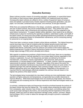 IMIA – WGP 42 (05)
4
Executive Summary
Steam turbines provide a means of converting saturated, superheated, or supercritical steam
from boilers or heat recovery steam generators (HRSG) into rotational torque and power.
Consequently steam turbines are utilized to drive a variety of equipment types of numerous
sizes and speeds in just about every industry segment including power generation, pulp and
paper, iron and steel, combined heat and power, and chemical, oil and gas industries.
While there are substantial differences in the design, complexity, application, steam conditions,
and size of steam turbines, they all are fundamentally the same. They perform the same
function, utilize similar major components and supporting systems, and are subjected to the
same failure mechanisms. To support reliable turbine operation, there needs to be an effective
infrastructure in place for monitoring the operating conditions, water/steam quality, and health of
the steam turbine, for having and using written operating/maintenance procedures, for utilizing a
maintenance management system to schedule/track maintenance, and for conducting training
for personnel on an ongoing basis.
There have been numerous causes of steam turbine failures worldwide. The highest frequency
events have been loss of lube oil incidents while the highest severity events have been
overspeed events. Typically, higher frequency and higher severity events have been
blade/bucket failures, particularly in the low pressure (LP) section of the turbine where the
blading experienced a number of failure mechanisms (stress corrosion cracking (SCC), erosion,
foreign object damage (FOD)) which ultimately led to failure.
With regards to maintenance practices in North America and Europe, there are no regulatory
maintenance practices or intervals specified for non-nuclear steam turbines regardless of the
industry or application. As such, the frequencies and tasks are defined by the turbine
manufacturers, consultants, industry organizations, plant personnel, plant process
requirements, or insurers based on past experience. In Japan, however, there are regulatory
requirements for periodic maintenance. However, regardless of the area of the world, the
recommended scheduled maintenance requirements for steam turbines are quite similar. For
establishing longer time intervals between major overhaul outages, there are a number of
different approaches which are utilized today worldwide. Regardless of the approach, it is
important that the methodologies effectively establish the overhaul intervals based on the
highest risk portions of the steam turbine.
The technologies being incorporated into new steam turbines are more sophisticated, require
operation at higher pressures and temperatures, and generally have smaller clearances to
improve efficiency. While these technologies have not caused any large losses, the inherent
risk exposures are increasing and the in-service experience with these technologies needs to be
monitored.
In summary, maintenance tasks and frequencies should be prioritized towards the portions of
the steam turbine that have the highest risk. This usually means protecting the steam turbine
from overspeeds, water induction, loss of lube oil, corrosive steam, and sticking valves that
could cause major damage to the turbine, and conducting internal inspections of the turbine
flowpath, shells and rotors for failure mechanism damage (creep, erosion, corrosion, fatigue,
thermal fatigue, SCC) in order to detect the damage early enough to prevent a subsequent
major failure.
 