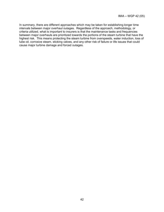 IMIA – WGP 42 (05)
42
In summary, there are different approaches which may be taken for establishing longer time
intervals between major overhaul outages. Regardless of the approach, methodology, or
criteria utilized, what is important to insurers is that the maintenance tasks and frequencies
between major overhauls are prioritized towards the portions of the steam turbine that have the
highest risk. This means protecting the steam turbine from overspeeds, water induction, loss of
lube oil, corrosive steam, sticking valves, and any other risk of failure or life issues that could
cause major turbine damage and forced outages.
 