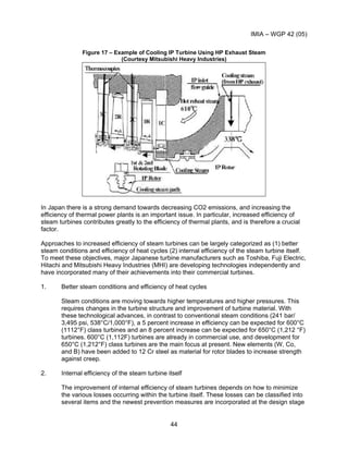 IMIA – WGP 42 (05)
44
Figure 17 – Example of Cooling IP Turbine Using HP Exhaust Steam
(Courtesy Mitsubishi Heavy Industries)
In Japan there is a strong demand towards decreasing CO2 emissions, and increasing the
efficiency of thermal power plants is an important issue. In particular, increased efficiency of
steam turbines contributes greatly to the efficiency of thermal plants, and is therefore a crucial
factor.
Approaches to increased efficiency of steam turbines can be largely categorized as (1) better
steam conditions and efficiency of heat cycles (2) internal efficiency of the steam turbine itself.
To meet these objectives, major Japanese turbine manufacturers such as Toshiba, Fuji Electric,
Hitachi and Mitsubishi Heavy Industries (MHI) are developing technologies independently and
have incorporated many of their achievements into their commercial turbines.
1. Better steam conditions and efficiency of heat cycles
Steam conditions are moving towards higher temperatures and higher pressures. This
requires changes in the turbine structure and improvement of turbine material. With
these technological advances, in contrast to conventional steam conditions (241 bar/
3,495 psi, 538°C/1,000°F), a 5 percent increase in efficiency can be expected for 600°C
(1112°F) class turbines and an 8 percent increase can be expected for 650°C (1,212 °F)
turbines. 600°C (1,112F) turbines are already in commercial use, and development for
650°C (1,212°F) class turbines are the main focus at present. New elements (W, Co,
and B) have been added to 12 Cr steel as material for rotor blades to increase strength
against creep.
2. Internal efficiency of the steam turbine itself
The improvement of internal efficiency of steam turbines depends on how to minimize
the various losses occurring within the turbine itself. These losses can be classified into
several items and the newest prevention measures are incorporated at the design stage
 