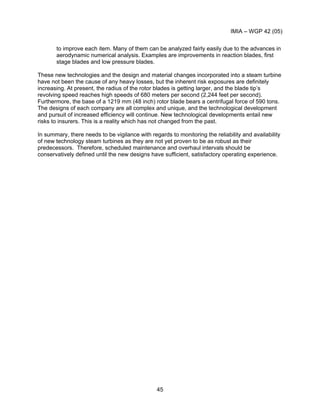 IMIA – WGP 42 (05)
45
to improve each item. Many of them can be analyzed fairly easily due to the advances in
aerodynamic numerical analysis. Examples are improvements in reaction blades, first
stage blades and low pressure blades.
These new technologies and the design and material changes incorporated into a steam turbine
have not been the cause of any heavy losses, but the inherent risk exposures are definitely
increasing. At present, the radius of the rotor blades is getting larger, and the blade tip’s
revolving speed reaches high speeds of 680 meters per second (2,244 feet per second).
Furthermore, the base of a 1219 mm (48 inch) rotor blade bears a centrifugal force of 590 tons.
The designs of each company are all complex and unique, and the technological development
and pursuit of increased efficiency will continue. New technological developments entail new
risks to insurers. This is a reality which has not changed from the past.
In summary, there needs to be vigilance with regards to monitoring the reliability and availability
of new technology steam turbines as they are not yet proven to be as robust as their
predecessors. Therefore, scheduled maintenance and overhaul intervals should be
conservatively defined until the new designs have sufficient, satisfactory operating experience.
 