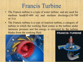 Francis Turbine
• The Francis turbine is a type of water turbine and are used for
medium head(45-400 m) and medium discharge.(10-700
m^3/s)
• The Francis turbine is a type of reaction turbine, a category of
turbine in which the working fluid comes to the turbine under
immense pressure and the energy is extracted by the turbine
blades from the working fluid.
 
