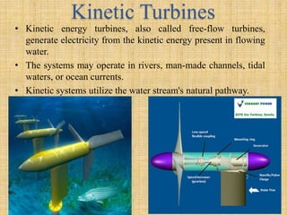 Kinetic Turbines
• Kinetic energy turbines, also called free-flow turbines,
generate electricity from the kinetic energy present in flowing
water.
• The systems may operate in rivers, man-made channels, tidal
waters, or ocean currents.
• Kinetic systems utilize the water stream's natural pathway.
 