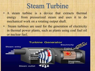 Steam Turbine
• A steam turbine is a device that extracts thermal
energy from pressurized steam and uses it to do
mechanical work on a rotating output shaft.
• Steam turbines are used for the generation of electricity
in thermal power plants, such as plants using coal fuel oil
or nuclear fuel.
 
