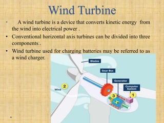 Wind Turbine
• A wind turbine is a device that converts kinetic energy from
the wind into electrical power .
• Conventional horizontal axis turbines can be divided into three
components:.
• Wind turbine used for charging batteries may be referred to as
a wind charger.
 