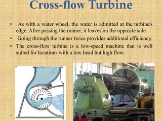 Cross-flow Turbine
• As with a water wheel, the water is admitted at the turbine's
edge. After passing the runner, it leaves on the opposite side.
• Going through the runner twice provides additional efficiency.
• The cross-flow turbine is a low-speed machine that is well
suited for locations with a low head but high flow.
 