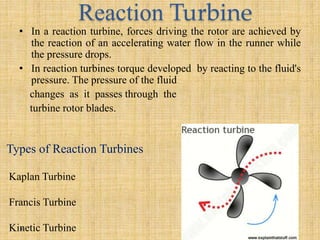 Reaction Turbine
• In a reaction turbine, forces driving the rotor are achieved by
the reaction of an accelerating water flow in the runner while
the pressure drops.
• In reaction turbines torque developed by reacting to the fluid's
pressure. The pressure of the fluid
changes as it passes through the
turbine rotor blades.
Kaplan Turbine
Francis Turbine
Kinetic Turbine
Types of Reaction Turbines
 