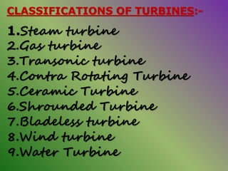 CLASSIFICATIONS OF TURBINES:-
1.Steam turbine
2.Gas turbine
3.Transonic turbine
4.Contra Rotating Turbine
5.Ceramic Turbine
6.Shrounded Turbine
7.Bladeless turbine
8.Wind turbine
9.Water Turbine
 