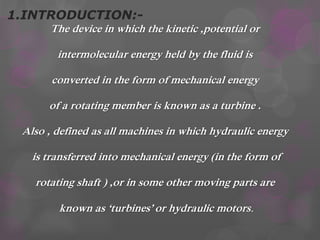 1.INTRODUCTION:-
The device in which the kinetic ,potential or
intermolecular energy held by the fluid is
converted in the form of mechanical energy
of a rotating member is known as a turbine .
Also , defined as all machines in which hydraulic energy
is transferred into mechanical energy (in the form of
rotating shaft ) ,or in some other moving parts are
known as ‘turbines’ or hydraulic motors.
 