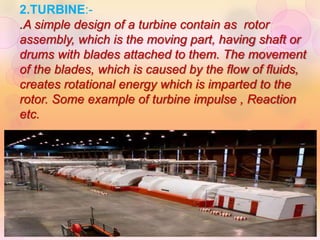 2.TURBINE:-
.A simple design of a turbine contain as rotor
assembly, which is the moving part, having shaft or
drums with blades attached to them. The movement
of the blades, which is caused by the flow of fluids,
creates rotational energy which is imparted to the
rotor. Some example of turbine impulse , Reaction
etc.
 