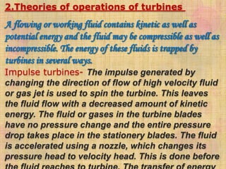 2.Theories of operations of turbines
A flowing or working fluid contains kinetic as well as
potential energy and the fluid may be compressible as well as
incompressible. The energy of these fluids is trapped by
turbines in several ways.
Impulse turbines- The impulse generated by
changing the direction of flow of high velocity fluid
or gas jet is used to spin the turbine. This leaves
the fluid flow with a decreased amount of kinetic
energy. The fluid or gases in the turbine blades
have no pressure change and the entire pressure
drop takes place in the stationery blades. The fluid
is accelerated using a nozzle, which changes its
pressure head to velocity head. This is done before
 