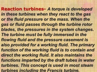 Reaction turbines- A torque is developed
in these turbines when they react to the gas
or the fluid pressure or the mass. When the
gas or fluid passes through the turbine rotor
blades, the pressures in the system changes.
The turbine must be fully immersed in the
flowing fluid and the pressure casement is
also provided for a working fluid. The primary
function of the working fluid is to contain and
direct the working fluid. It also maintains the
functions imparted by the draft tubes in water
turbines. This concept is used in most steam
turbines including the Francis turbine.
 