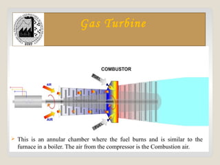 Gas Turbine
 This is an annular chamber where the fuel burns and is similar to the
furnace in a boiler. The air from the compressor is the Combustion air.
 