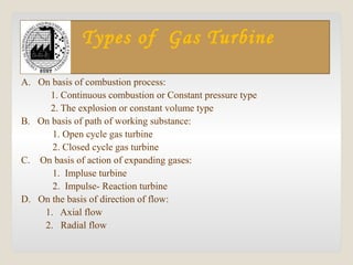 Types of Gas Turbine
A. On basis of combustion process:
1. Continuous combustion or Constant pressure type
2. The explosion or constant volume type
B. On basis of path of working substance:
1. Open cycle gas turbine
2. Closed cycle gas turbine
C. On basis of action of expanding gases:
1. Impluse turbine
2. Impulse- Reaction turbine
D. On the basis of direction of flow:
1. Axial flow
2. Radial flow
 