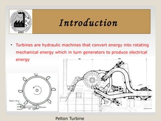 Introduction
• Turbines are hydraulic machines that convert energy into rotating
mechanical energy which in turn generators to produce electrical
energy
Pelton Turbine
 