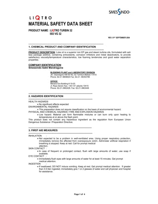 MATERIAL SAFETY DATA SHEET
PRODUCT NAME : LIQTRO TURBIN 32
              ISO VG 32
                                                                                                REV. 01ST SEPTEMBER 2004


-----------------------------------------------------------------------------
1. CHEMICAL PRODUCT AND COMPANY IDENTIFICATION
---------------------------------------------------------------------------------------------
PRODUCT DESCRIPTION: Lube oil is a superior non EP gas and steam turbine oils, formulated with ash
less package additive, containing antioxidants, corrosion inhibitors and metal deactivators, to provide
satisfactory viscosity/temperature characteristics, low foaming tendencies and good water separation
properties.

COMPANY IDENTIFICATION:
Smessindo Sakti Mandraguna
                           BLENDING PLANT and LABORATORY DIVISION
                           Jln. Diponegoro KM 40 No. 62 Tambun-Bekasi 17510
                           Phone. 62-21 8808620 Fax. 62-21- 88354786

                           OFFICE
                           Menara Era Building # 10-03
                           Jl. Raya Senen Kav. 135-137 Jakarta 10410
                           Phone. 62-21-3862426, Fax: 62-21-3863448

-------------------------------------------------------------------------------
2. HAZARDS IDENTIFICATION
-------------------------------------------------------------------------------
HEALTH HAZARDS
        • No significant effects expected
ENVIRONMENTAL HAZARDS
        • This preparation does not require classification on the basis of environmental hazard.
PHYSICAL AND CHEMICAL HAZARDS / FIRE AND EXPLOSION HAZARDS
        • Low hazard. Material can form flammable mixtures or can burn only upon heating to
          temperatures at or above the flash point.
This product does not contain any hazardous ingredient as the regulation from European Union
Dangerous Substance / Preparation Directive.

------------------------------------------------------------------------------
3. FIRST AID MEASURES
-------------------------------------------------------------------------------
INHALATION       :
       • Not expected to be a problem in well-ventilated area. Using proper respiratory protection,
         immediately remove the affected from overexposure victim. Administer artificial respiration if
         breathing is stopped. Keep at rest. Call for prompt medical
         attention.
SKIN CONTACT :
       • In case of frequent or prolonged contact, flush with large amounts of water; use soap if
         available.
EYE CONTACT :
       • Immediately flush eyes with large amounts of water for at least 15 minutes. Get prompt
         medical attention.
INGESTION        :
       • If swallowed, DO NOT induce vomiting. Keep at rest. Get prompt medical attention. If greater
         than 0.5 liter ingested, immediately give 1 or 2 glasses of water and call physician and hospital
         for assistance.




                                                        Page 1 of 4
 