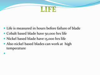  Life is measured in hours before failure of blade
 Cobalt based blade have 50,000 hrs life
 Nickel based blade have 15,000 hrs life
 Also nickel based blades can work at high
temperature

 