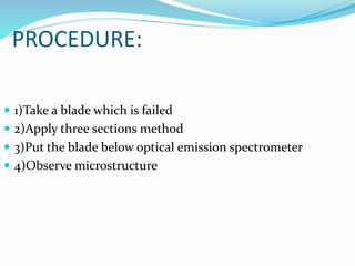 PROCEDURE:
 1)Take a blade which is failed
 2)Apply three sections method
 3)Put the blade below optical emission spectrometer
 4)Observe microstructure
 