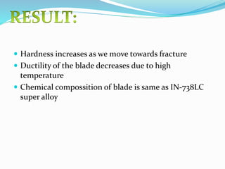  Hardness increases as we move towards fracture
 Ductility of the blade decreases due to high
temperature
 Chemical compossition of blade is same as IN-738LC
super alloy
 