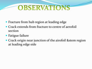  Fracture from hub region at leading edge
 Crack extends from fracture to centre of aerofoil
section
 Fatigue failure
 Crack origin near junction of the airofoil &stem region
at leading edge side
 