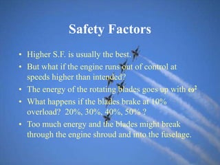 Safety Factors
• Higher S.F. is usually the best.
• But what if the engine runs out of control at
speeds higher than intended?
• The energy of the rotating blades goes up with ω2
• What happens if the blades brake at 10%
overload? 20%, 30%, 40%, 50% ?
• Too much energy and the blades might break
through the engine shroud and into the fuselage.
 