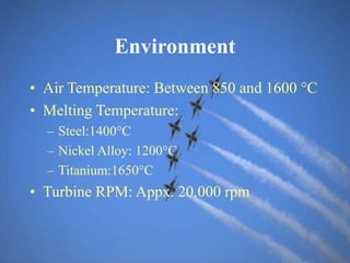 Environment
• Air Temperature: Between 850 and 1600 °C
• Melting Temperature:
– Steel:1400C
– Nickel Alloy: 1200C
– Titanium:1650C
• Turbine RPM: Appx. 20,000 rpm
 