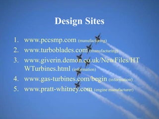 Design Sites
1. www.pccsmp.com (manufacturing)
2. www.turboblades.com (manufacturing)
3. www.giverin.demon.co.uk/NewFiles/HT
WTurbines.html (information)
4. www.gas-turbines.com/begin (information)
5. www.pratt-whitney.com (engine manufacturer)
 