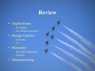 Review
• Applications:
– Jet Engines
– Gas Turbine Generators
• Design Factors:
– Geometry
– S.F.
• Materials:
– Very high temperatures
– Titanium
• Manufacturing:
 