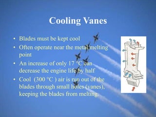 Cooling Vanes
• Blades must be kept cool
• Often operate near the metal melting
point
• An increase of only 17 C can
decrease the engine life by half
• Cool (300 C ) air is run out of the
blades through small holes (vanes),
keeping the blades from melting.
 