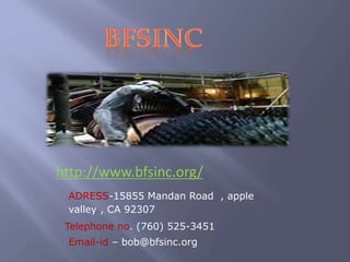 http://www.bfsinc.org/
ADRESS-15855 Mandan Road , apple
valley , CA 92307
Telephone no. (760) 525-3451
Email-id – bob@bfsinc.org

 