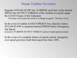 Steam Turbine Governor
Regulate STEAM FLOW into TURBINE such that at the desired
SPEED the OUTPUT TORQUE of the Turbine is exactly equal
the LOAD Torque of the Generator
(If torque is not equal the result is a change in speed – Newton’s Law)
In the event of sudden LOAD TORQUE loss, Quickly reduce
STEAM FLOW to maintain desired SPEED below Emergency
trip Speed
(excessive TURBINE OUTPUT TORQUE results in rapid speed increase)
In the event of a complete failure of speed control, emergency
over speed governor shall limit speed less than 120%
 