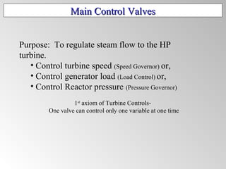 Main Control ValvesMain Control Valves
Purpose: To regulate steam flow to the HP
turbine.
• Control turbine speed (Speed Governor) or,
• Control generator load (Load Control) or,
• Control Reactor pressure (Pressure Governor)
1st
axiom of Turbine Controls-
One valve can control only one variable at one time
 