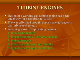 TURBINE ENGINES






Design of a working gas turbine engine had been
under way for years prior to WWII.
The war effort had brought about many advances in
gas turbine technology.
Advantages over reciprocating engines:
1- Increased reliability.
2- longer mean times between overhaul.
3- higher airspeeds.
4- Ease of operation at high altitudes.
5- high power to engine weight ratio.

 