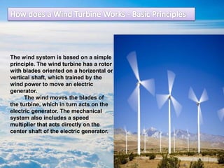 The wind system is based on a simple
principle. The wind turbine has a rotor
with blades oriented on a horizontal or
vertical shaft, which trained by the
wind power to move an electric
generator.
The wind moves the blades of
the turbine, which in turn acts on the
electric generator. The mechanical
system also includes a speed
multiplier that acts directly on the
center shaft of the electric generator.
 