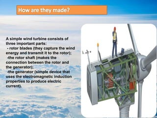A simple wind turbine consists of
three important parts:
- rotor blades (they capture the wind
energy and transmit it to the rotor);
-the rotor shaft (makes the
connection between the rotor and
the generator);
-the generator (simple device that
uses the electromagnetic induction
properties to produce electric
current).
 