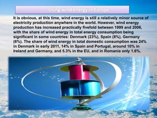 It is obvious, at this time, wind energy is still a relatively minor source of
electricity production anywhere in the world. However, wind energy
production has increased practically fivefold between 1999 and 2006,
with the share of wind energy in total energy consumption being
significant in some countries: Denmark (23%), Spain (8%), Germany
(6%). The share of wind energy in total domestic consumption was 24%
in Denmark in early 2011, 14% in Spain and Portugal, around 10% in
Ireland and Germany, and 5.3% in the EU, and in Romania only 1.6%.
 