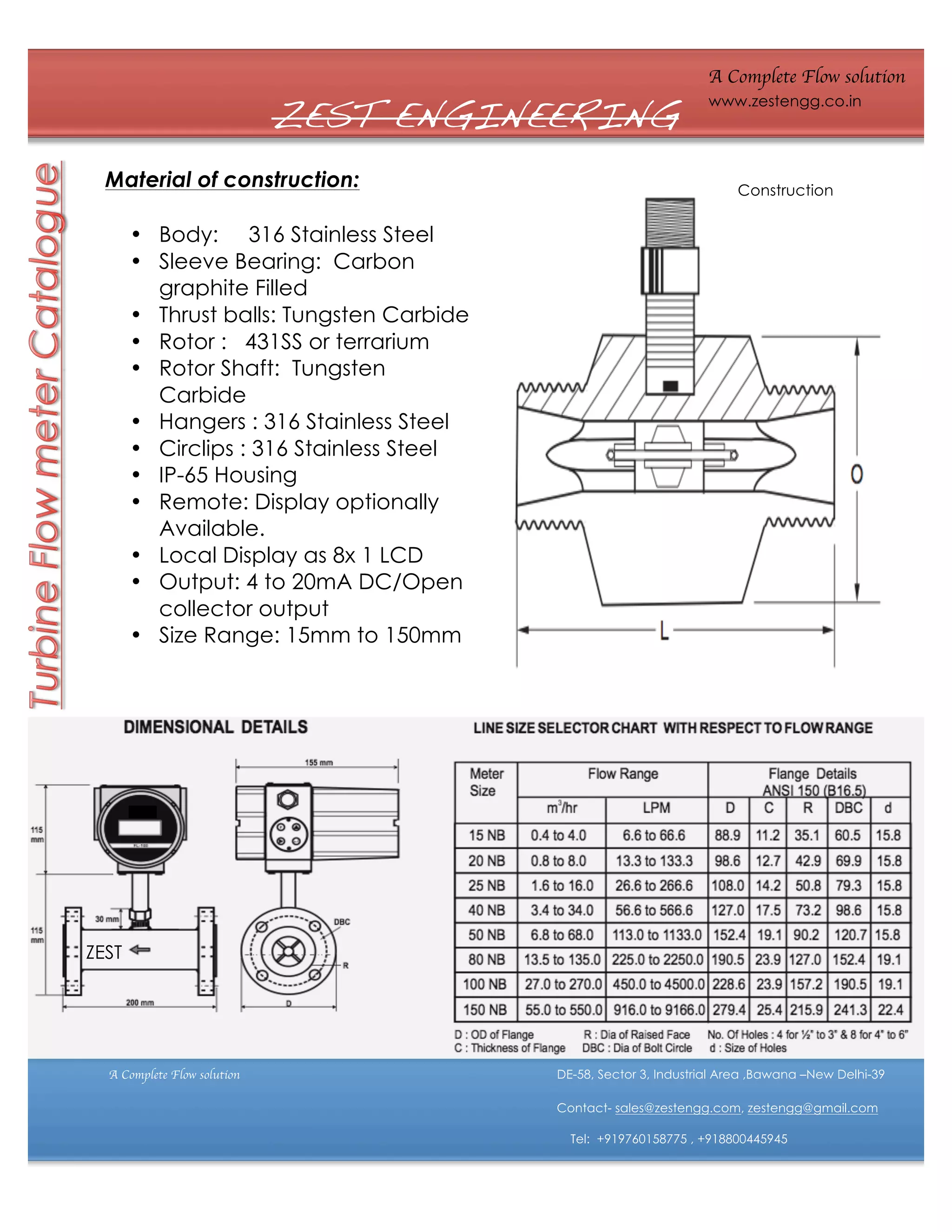 ZEST ENGINEERING
Material of construction:

A Complete Flow solution
www.zestengg.co.in

Construction

• Body: 316 Stainless Steel
• Sleeve Bearing: Carbon
graphite Filled
• Thrust balls: Tungsten Carbide
• Rotor : 431SS or terrarium
• Rotor Shaft: Tungsten
Carbide
• Hangers : 316 Stainless Steel
• Circlips : 316 Stainless Steel
• IP-65 Housing
• Remote: Display optionally
Available.
• Local Display as 8x 1 LCD
• Output: 4 to 20mA DC/Open
collector output
• Size Range: 15mm to 150mm

ZEST

A Complete Flow solution

DE-58, Sector 3, Industrial Area ,Bawana –New Delhi-39
Contact- sales@zestengg.com, zestengg@gmail.com
Tel: +919760158775 , +918800445945

 