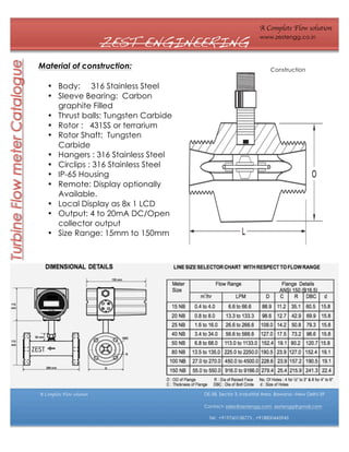 ZEST ENGINEERING
Material of construction:

A Complete Flow solution
www.zestengg.co.in

Construction

• Body: 316 Stainless Steel
• Sleeve Bearing: Carbon
graphite Filled
• Thrust balls: Tungsten Carbide
• Rotor : 431SS or terrarium
• Rotor Shaft: Tungsten
Carbide
• Hangers : 316 Stainless Steel
• Circlips : 316 Stainless Steel
• IP-65 Housing
• Remote: Display optionally
Available.
• Local Display as 8x 1 LCD
• Output: 4 to 20mA DC/Open
collector output
• Size Range: 15mm to 150mm

ZEST

A Complete Flow solution

DE-58, Sector 3, Industrial Area ,Bawana –New Delhi-39
Contact- sales@zestengg.com, zestengg@gmail.com
Tel: +919760158775 , +918800445945

 