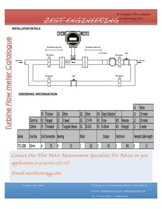 A Complete Flow solution

ZEST ENGINEERING

www.zestengg.co.in

ZEST

ORDERING INFORMATION

Contact Our Flow Meter Measurement Specialists For Advice on you
application.(+919760158775)
Email-new@zestengg.com
A Complete Flow solution

DE-58, Sector 3, Industrial Area ,Bawana –New Delhi-39
Contact- sales@zestengg.com, zestengg@gmail.com
Tel: +919760158775 , +918800445945

 