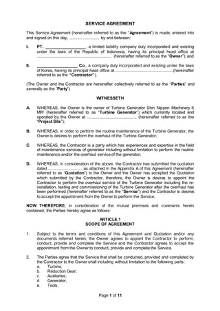 Page 1 of 11
SERVICE AGREEMENT
This Service Agreement (hereinafter referred to as the “Agreement”) is made, entered into
and signed on this day, ........................... by and between:
I. PT. __________________, a limited liability company duly incorporated and existing
under the laws of the Republic of Indonesia, having its principal head office at
................................................................... (hereinafter referred to as the “Owner”); and
II. __________________ Co., a company duly incorporated and existing under the laws
of Korea, having its principal head office at ...................................................(hereinafter
referred to as the “Contractor”).
(The Owner and the Contractor are hereinafter collectively referred to as the “Parties” and
severally as the “Party”)
WITNESSETH
A. WHEREAS, the Owner is the owner of Turbine Generator Shin Nippon Machinery 6
MW (hereinafter referred to as “Turbine Generator”) which currently located and
operated by the Owner at ............................................ (hereinafter referred to as the
“Project Site”);
B. WHEREAS, in order to perform the routine maintenance of the Turbine Generator, the
Owner is desires to perform the overhaul of the Turbine Generator;
C. WHEREAS, the Contractor is a party which has experiences and expertise in the field
of maintenance services of generator including without limitation to perform the routine
maintenance and/or the overhaul service of the generator;
D. WHEREAS, in consideration of the above, the Contractor has submitted the quotation
dated .............................. as attached in the Appendix A of this Agreement (hereinafter
referred to as “Quotation”) to the Owner and the Owner has accepted the Quotation
which submitted by the Contractor, therefore, the Owner is desires to appoint the
Contractor to perform the overhaul service of the Turbine Generator including the re-
installation, testing and commissioning of the Turbine Generator after the overhaul has
been performed (hereinafter referred to as the “Service”) and the Contractor is desires
to accept the appointment from the Owner to perform the Service.
NOW THEREFORE, in consideration of the mutual premises and covenants herein
contained, the Parties hereby agree as follows:
ARTICLE 1
SCOPE OF AGREEMENT
1. Subject to the terms and conditions of this Agreement and Quotation and/or any
documents referred herein, the Owner agrees to appoint the Contractor to perform,
conduct, provide and complete the Service and the Contractor agrees to accept the
appointment from the Owner to conduct, provide and complete the Service.
2. The Parties agree that the Service that shall be conducted, provided and completed by
the Contractor to the Owner shall including without limitation to the following parts:
a. Turbine;
b. Reduction Gear;
c. Auxiliaries;
d. Generator;
e. Tools.
 