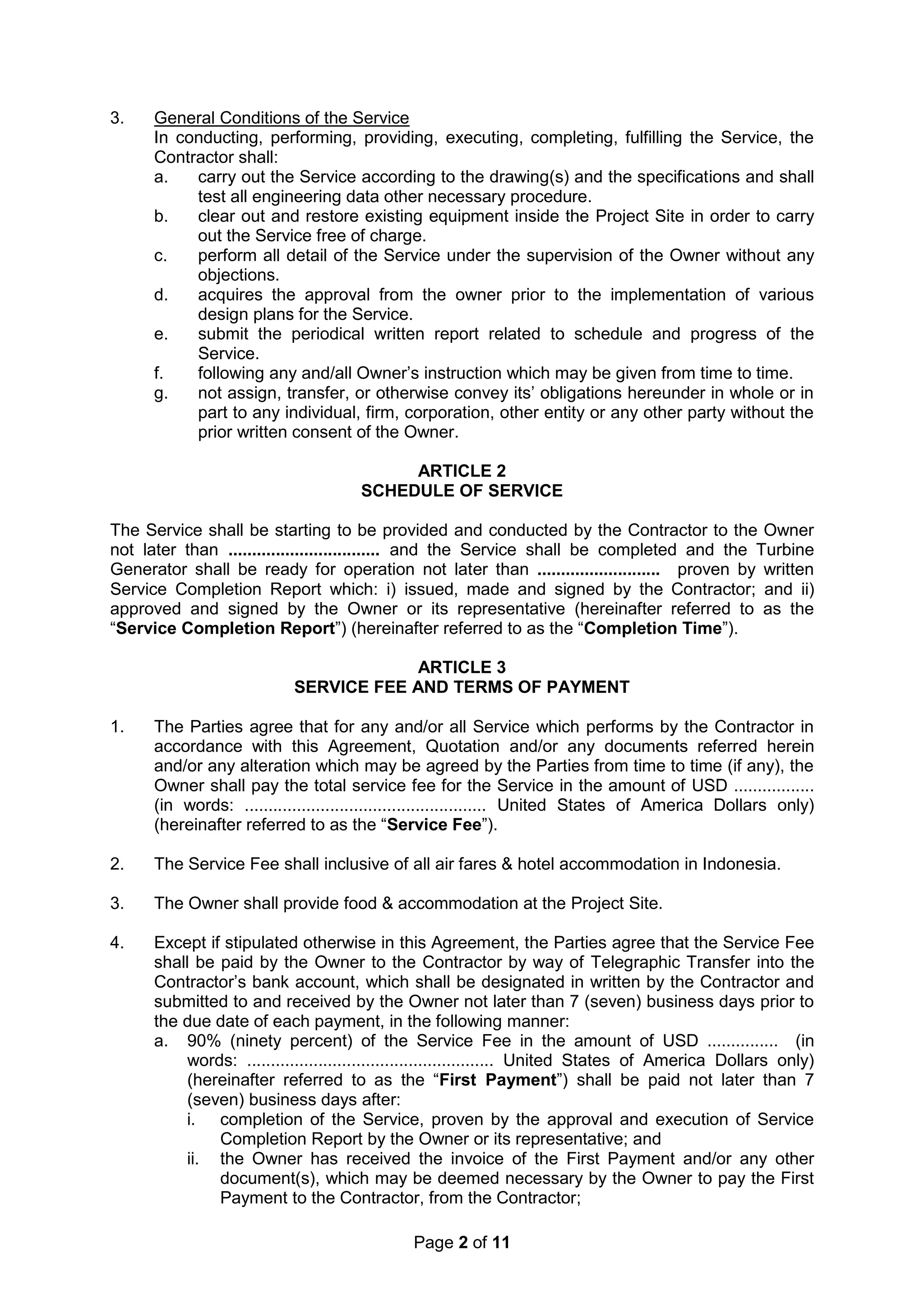 Page 2 of 11
3. General Conditions of the Service
In conducting, performing, providing, executing, completing, fulfilling the Service, the
Contractor shall:
a. carry out the Service according to the drawing(s) and the specifications and shall
test all engineering data other necessary procedure.
b. clear out and restore existing equipment inside the Project Site in order to carry
out the Service free of charge.
c. perform all detail of the Service under the supervision of the Owner without any
objections.
d. acquires the approval from the owner prior to the implementation of various
design plans for the Service.
e. submit the periodical written report related to schedule and progress of the
Service.
f. following any and/all Owner’s instruction which may be given from time to time.
g. not assign, transfer, or otherwise convey its’ obligations hereunder in whole or in
part to any individual, firm, corporation, other entity or any other party without the
prior written consent of the Owner.
ARTICLE 2
SCHEDULE OF SERVICE
The Service shall be starting to be provided and conducted by the Contractor to the Owner
not later than ................................ and the Service shall be completed and the Turbine
Generator shall be ready for operation not later than .......................... proven by written
Service Completion Report which: i) issued, made and signed by the Contractor; and ii)
approved and signed by the Owner or its representative (hereinafter referred to as the
“Service Completion Report”) (hereinafter referred to as the “Completion Time”).
ARTICLE 3
SERVICE FEE AND TERMS OF PAYMENT
1. The Parties agree that for any and/or all Service which performs by the Contractor in
accordance with this Agreement, Quotation and/or any documents referred herein
and/or any alteration which may be agreed by the Parties from time to time (if any), the
Owner shall pay the total service fee for the Service in the amount of USD .................
(in words: ................................................... United States of America Dollars only)
(hereinafter referred to as the “Service Fee”).
2. The Service Fee shall inclusive of all air fares & hotel accommodation in Indonesia.
3. The Owner shall provide food & accommodation at the Project Site.
4. Except if stipulated otherwise in this Agreement, the Parties agree that the Service Fee
shall be paid by the Owner to the Contractor by way of Telegraphic Transfer into the
Contractor’s bank account, which shall be designated in written by the Contractor and
submitted to and received by the Owner not later than 7 (seven) business days prior to
the due date of each payment, in the following manner:
a. 90% (ninety percent) of the Service Fee in the amount of USD ............... (in
words: .................................................... United States of America Dollars only)
(hereinafter referred to as the “First Payment”) shall be paid not later than 7
(seven) business days after:
i. completion of the Service, proven by the approval and execution of Service
Completion Report by the Owner or its representative; and
ii. the Owner has received the invoice of the First Payment and/or any other
document(s), which may be deemed necessary by the Owner to pay the First
Payment to the Contractor, from the Contractor;
 