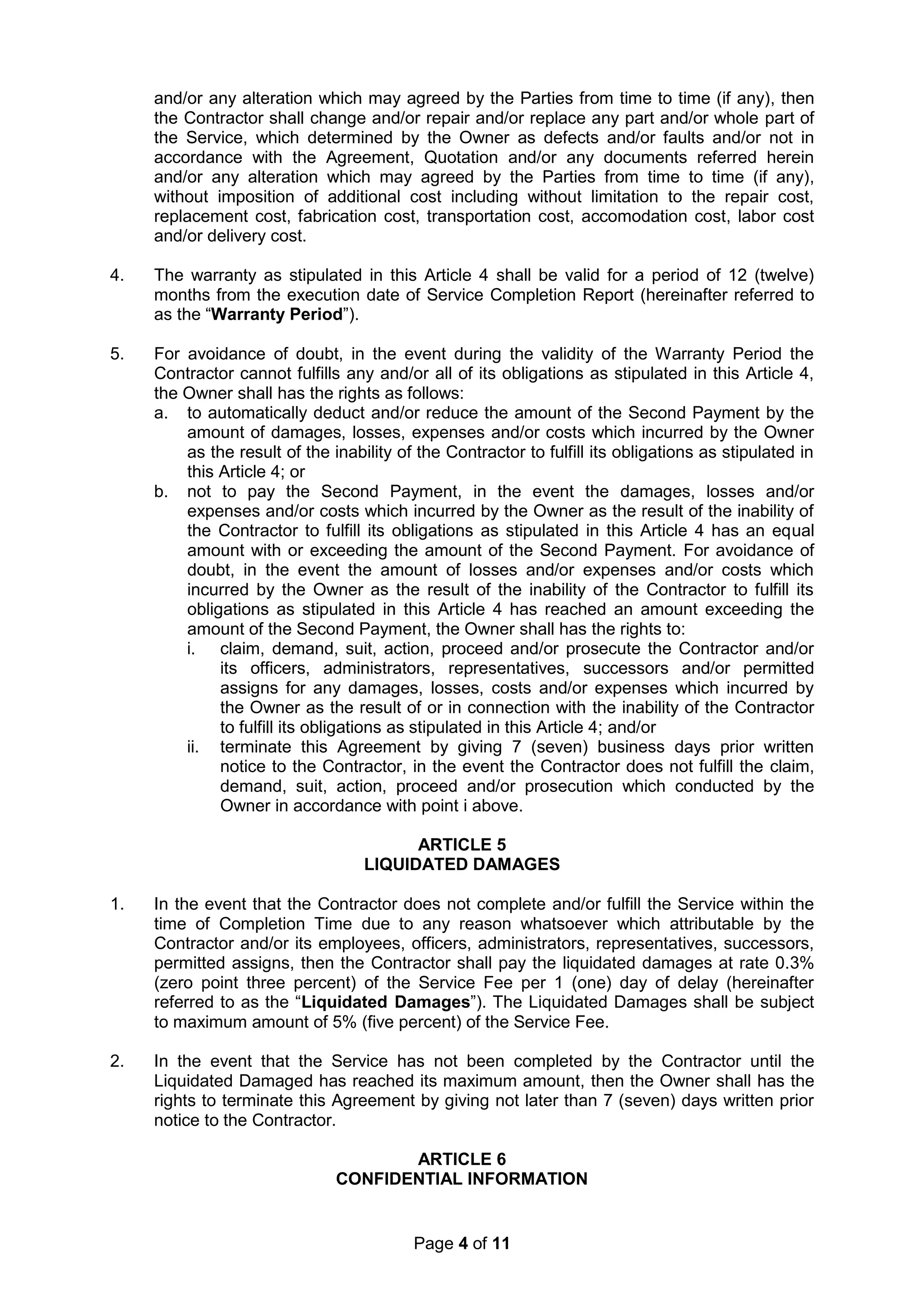 Page 4 of 11
and/or any alteration which may agreed by the Parties from time to time (if any), then
the Contractor shall change and/or repair and/or replace any part and/or whole part of
the Service, which determined by the Owner as defects and/or faults and/or not in
accordance with the Agreement, Quotation and/or any documents referred herein
and/or any alteration which may agreed by the Parties from time to time (if any),
without imposition of additional cost including without limitation to the repair cost,
replacement cost, fabrication cost, transportation cost, accomodation cost, labor cost
and/or delivery cost.
4. The warranty as stipulated in this Article 4 shall be valid for a period of 12 (twelve)
months from the execution date of Service Completion Report (hereinafter referred to
as the “Warranty Period”).
5. For avoidance of doubt, in the event during the validity of the Warranty Period the
Contractor cannot fulfills any and/or all of its obligations as stipulated in this Article 4,
the Owner shall has the rights as follows:
a. to automatically deduct and/or reduce the amount of the Second Payment by the
amount of damages, losses, expenses and/or costs which incurred by the Owner
as the result of the inability of the Contractor to fulfill its obligations as stipulated in
this Article 4; or
b. not to pay the Second Payment, in the event the damages, losses and/or
expenses and/or costs which incurred by the Owner as the result of the inability of
the Contractor to fulfill its obligations as stipulated in this Article 4 has an equal
amount with or exceeding the amount of the Second Payment. For avoidance of
doubt, in the event the amount of losses and/or expenses and/or costs which
incurred by the Owner as the result of the inability of the Contractor to fulfill its
obligations as stipulated in this Article 4 has reached an amount exceeding the
amount of the Second Payment, the Owner shall has the rights to:
i. claim, demand, suit, action, proceed and/or prosecute the Contractor and/or
its officers, administrators, representatives, successors and/or permitted
assigns for any damages, losses, costs and/or expenses which incurred by
the Owner as the result of or in connection with the inability of the Contractor
to fulfill its obligations as stipulated in this Article 4; and/or
ii. terminate this Agreement by giving 7 (seven) business days prior written
notice to the Contractor, in the event the Contractor does not fulfill the claim,
demand, suit, action, proceed and/or prosecution which conducted by the
Owner in accordance with point i above.
ARTICLE 5
LIQUIDATED DAMAGES
1. In the event that the Contractor does not complete and/or fulfill the Service within the
time of Completion Time due to any reason whatsoever which attributable by the
Contractor and/or its employees, officers, administrators, representatives, successors,
permitted assigns, then the Contractor shall pay the liquidated damages at rate 0.3%
(zero point three percent) of the Service Fee per 1 (one) day of delay (hereinafter
referred to as the “Liquidated Damages”). The Liquidated Damages shall be subject
to maximum amount of 5% (five percent) of the Service Fee.
2. In the event that the Service has not been completed by the Contractor until the
Liquidated Damaged has reached its maximum amount, then the Owner shall has the
rights to terminate this Agreement by giving not later than 7 (seven) days written prior
notice to the Contractor.
ARTICLE 6
CONFIDENTIAL INFORMATION
 