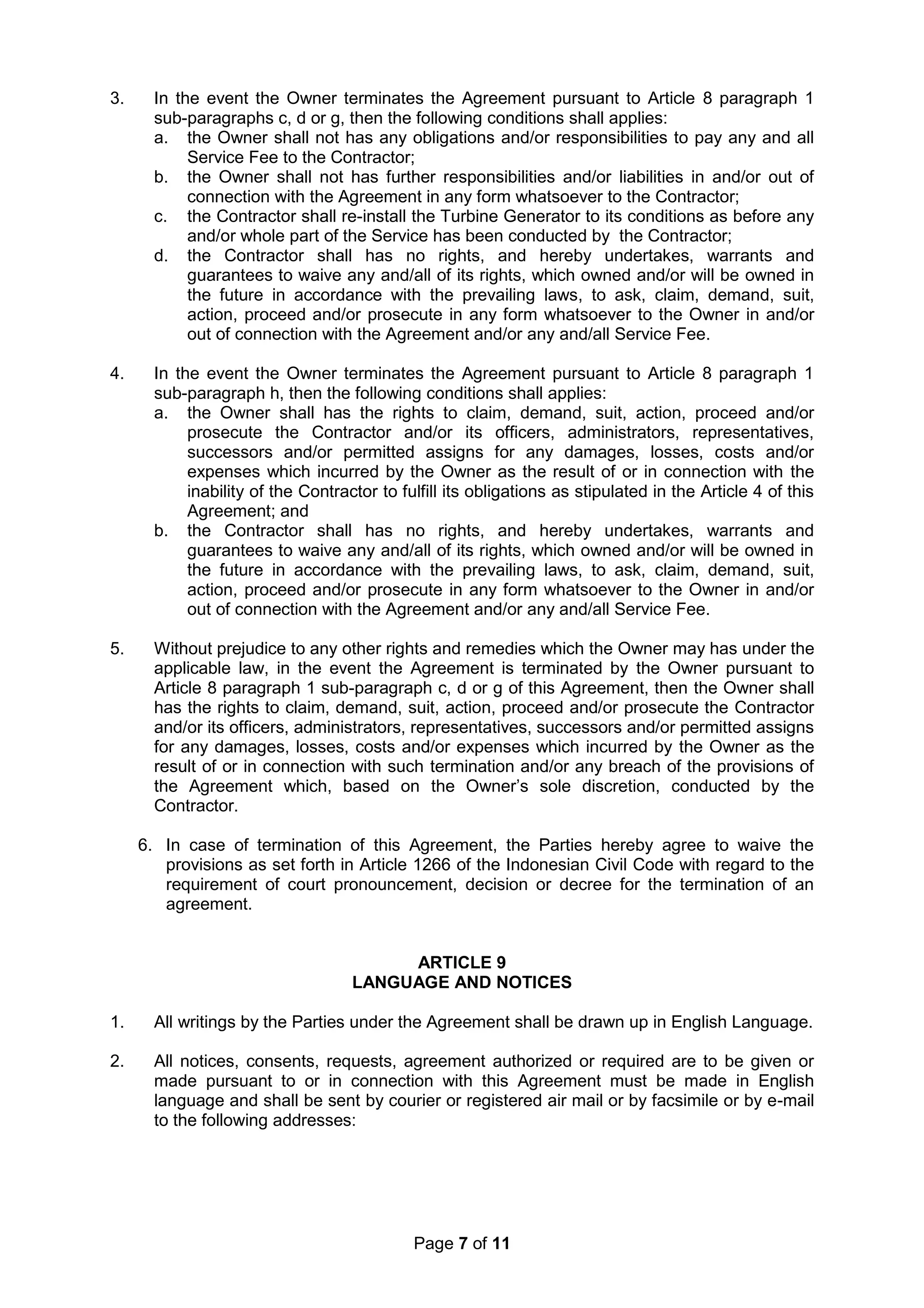 Page 7 of 11
3. In the event the Owner terminates the Agreement pursuant to Article 8 paragraph 1
sub-paragraphs c, d or g, then the following conditions shall applies:
a. the Owner shall not has any obligations and/or responsibilities to pay any and all
Service Fee to the Contractor;
b. the Owner shall not has further responsibilities and/or liabilities in and/or out of
connection with the Agreement in any form whatsoever to the Contractor;
c. the Contractor shall re-install the Turbine Generator to its conditions as before any
and/or whole part of the Service has been conducted by the Contractor;
d. the Contractor shall has no rights, and hereby undertakes, warrants and
guarantees to waive any and/all of its rights, which owned and/or will be owned in
the future in accordance with the prevailing laws, to ask, claim, demand, suit,
action, proceed and/or prosecute in any form whatsoever to the Owner in and/or
out of connection with the Agreement and/or any and/all Service Fee.
4. In the event the Owner terminates the Agreement pursuant to Article 8 paragraph 1
sub-paragraph h, then the following conditions shall applies:
a. the Owner shall has the rights to claim, demand, suit, action, proceed and/or
prosecute the Contractor and/or its officers, administrators, representatives,
successors and/or permitted assigns for any damages, losses, costs and/or
expenses which incurred by the Owner as the result of or in connection with the
inability of the Contractor to fulfill its obligations as stipulated in the Article 4 of this
Agreement; and
b. the Contractor shall has no rights, and hereby undertakes, warrants and
guarantees to waive any and/all of its rights, which owned and/or will be owned in
the future in accordance with the prevailing laws, to ask, claim, demand, suit,
action, proceed and/or prosecute in any form whatsoever to the Owner in and/or
out of connection with the Agreement and/or any and/all Service Fee.
5. Without prejudice to any other rights and remedies which the Owner may has under the
applicable law, in the event the Agreement is terminated by the Owner pursuant to
Article 8 paragraph 1 sub-paragraph c, d or g of this Agreement, then the Owner shall
has the rights to claim, demand, suit, action, proceed and/or prosecute the Contractor
and/or its officers, administrators, representatives, successors and/or permitted assigns
for any damages, losses, costs and/or expenses which incurred by the Owner as the
result of or in connection with such termination and/or any breach of the provisions of
the Agreement which, based on the Owner’s sole discretion, conducted by the
Contractor.
6. In case of termination of this Agreement, the Parties hereby agree to waive the
provisions as set forth in Article 1266 of the Indonesian Civil Code with regard to the
requirement of court pronouncement, decision or decree for the termination of an
agreement.
ARTICLE 9
LANGUAGE AND NOTICES
1. All writings by the Parties under the Agreement shall be drawn up in English Language.
2. All notices, consents, requests, agreement authorized or required are to be given or
made pursuant to or in connection with this Agreement must be made in English
language and shall be sent by courier or registered air mail or by facsimile or by e-mail
to the following addresses:
 