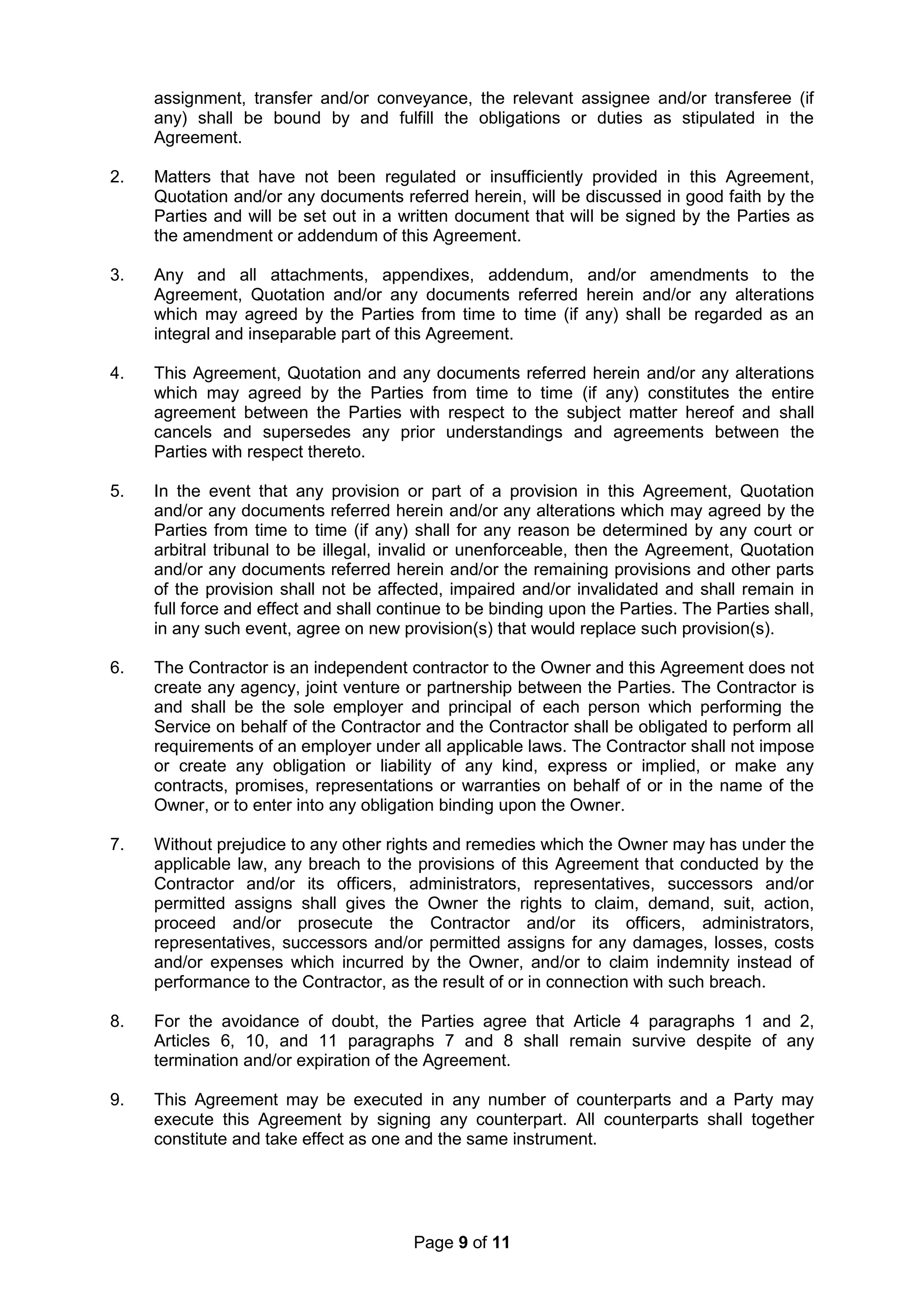 Page 9 of 11
assignment, transfer and/or conveyance, the relevant assignee and/or transferee (if
any) shall be bound by and fulfill the obligations or duties as stipulated in the
Agreement.
2. Matters that have not been regulated or insufficiently provided in this Agreement,
Quotation and/or any documents referred herein, will be discussed in good faith by the
Parties and will be set out in a written document that will be signed by the Parties as
the amendment or addendum of this Agreement.
3. Any and all attachments, appendixes, addendum, and/or amendments to the
Agreement, Quotation and/or any documents referred herein and/or any alterations
which may agreed by the Parties from time to time (if any) shall be regarded as an
integral and inseparable part of this Agreement.
4. This Agreement, Quotation and any documents referred herein and/or any alterations
which may agreed by the Parties from time to time (if any) constitutes the entire
agreement between the Parties with respect to the subject matter hereof and shall
cancels and supersedes any prior understandings and agreements between the
Parties with respect thereto.
5. In the event that any provision or part of a provision in this Agreement, Quotation
and/or any documents referred herein and/or any alterations which may agreed by the
Parties from time to time (if any) shall for any reason be determined by any court or
arbitral tribunal to be illegal, invalid or unenforceable, then the Agreement, Quotation
and/or any documents referred herein and/or the remaining provisions and other parts
of the provision shall not be affected, impaired and/or invalidated and shall remain in
full force and effect and shall continue to be binding upon the Parties. The Parties shall,
in any such event, agree on new provision(s) that would replace such provision(s).
6. The Contractor is an independent contractor to the Owner and this Agreement does not
create any agency, joint venture or partnership between the Parties. The Contractor is
and shall be the sole employer and principal of each person which performing the
Service on behalf of the Contractor and the Contractor shall be obligated to perform all
requirements of an employer under all applicable laws. The Contractor shall not impose
or create any obligation or liability of any kind, express or implied, or make any
contracts, promises, representations or warranties on behalf of or in the name of the
Owner, or to enter into any obligation binding upon the Owner.
7. Without prejudice to any other rights and remedies which the Owner may has under the
applicable law, any breach to the provisions of this Agreement that conducted by the
Contractor and/or its officers, administrators, representatives, successors and/or
permitted assigns shall gives the Owner the rights to claim, demand, suit, action,
proceed and/or prosecute the Contractor and/or its officers, administrators,
representatives, successors and/or permitted assigns for any damages, losses, costs
and/or expenses which incurred by the Owner, and/or to claim indemnity instead of
performance to the Contractor, as the result of or in connection with such breach.
8. For the avoidance of doubt, the Parties agree that Article 4 paragraphs 1 and 2,
Articles 6, 10, and 11 paragraphs 7 and 8 shall remain survive despite of any
termination and/or expiration of the Agreement.
9. This Agreement may be executed in any number of counterparts and a Party may
execute this Agreement by signing any counterpart. All counterparts shall together
constitute and take effect as one and the same instrument.
 