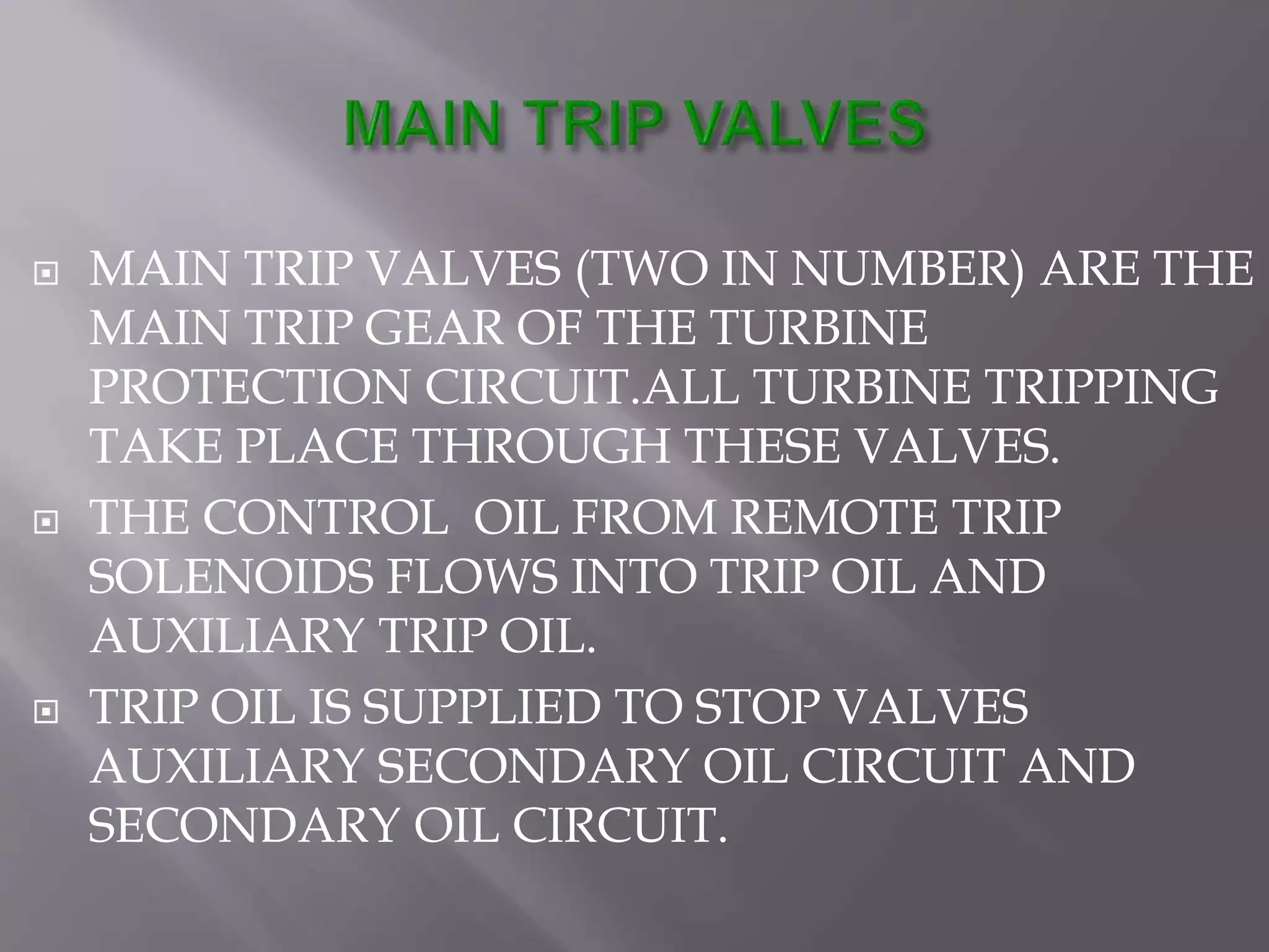  MAIN TRIP VALVES (TWO IN NUMBER) ARE THE
MAIN TRIP GEAR OF THE TURBINE
PROTECTION CIRCUIT.ALL TURBINE TRIPPING
TAKE PLACE THROUGH THESE VALVES.
 THE CONTROL OIL FROM REMOTE TRIP
SOLENOIDS FLOWS INTO TRIP OIL AND
AUXILIARY TRIP OIL.
 TRIP OIL IS SUPPLIED TO STOP VALVES
AUXILIARY SECONDARY OIL CIRCUIT AND
SECONDARY OIL CIRCUIT.
 