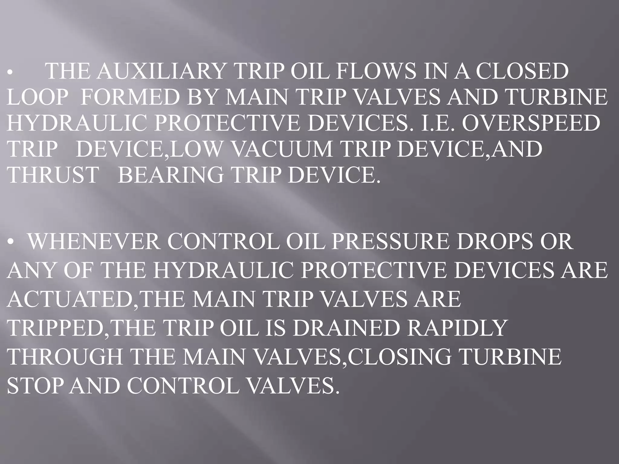 • THE AUXILIARY TRIP OIL FLOWS IN A CLOSED
LOOP FORMED BY MAIN TRIP VALVES AND TURBINE
HYDRAULIC PROTECTIVE DEVICES. I.E. OVERSPEED
TRIP DEVICE,LOW VACUUM TRIP DEVICE,AND
THRUST BEARING TRIP DEVICE.
• WHENEVER CONTROL OIL PRESSURE DROPS OR
ANY OF THE HYDRAULIC PROTECTIVE DEVICES ARE
ACTUATED,THE MAIN TRIP VALVES ARE
TRIPPED,THE TRIP OIL IS DRAINED RAPIDLY
THROUGH THE MAIN VALVES,CLOSING TURBINE
STOP AND CONTROL VALVES.
 