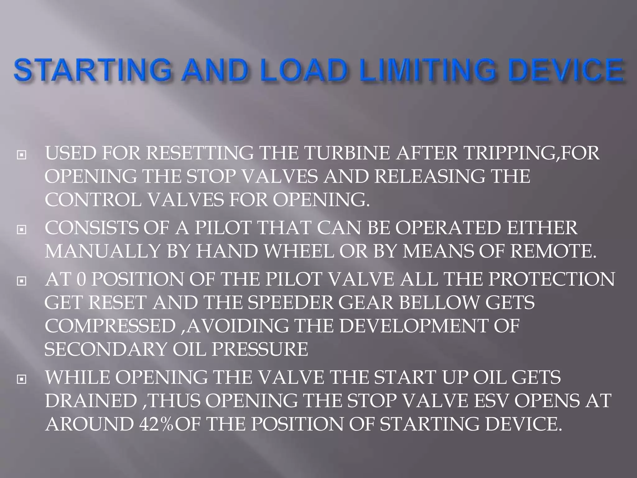  USED FOR RESETTING THE TURBINE AFTER TRIPPING,FOR
OPENING THE STOP VALVES AND RELEASING THE
CONTROL VALVES FOR OPENING.
 CONSISTS OF A PILOT THAT CAN BE OPERATED EITHER
MANUALLY BY HAND WHEEL OR BY MEANS OF REMOTE.
 AT 0 POSITION OF THE PILOT VALVE ALL THE PROTECTION
GET RESET AND THE SPEEDER GEAR BELLOW GETS
COMPRESSED ,AVOIDING THE DEVELOPMENT OF
SECONDARY OIL PRESSURE
 WHILE OPENING THE VALVE THE START UP OIL GETS
DRAINED ,THUS OPENING THE STOP VALVE ESV OPENS AT
AROUND 42%OF THE POSITION OF STARTING DEVICE.
 