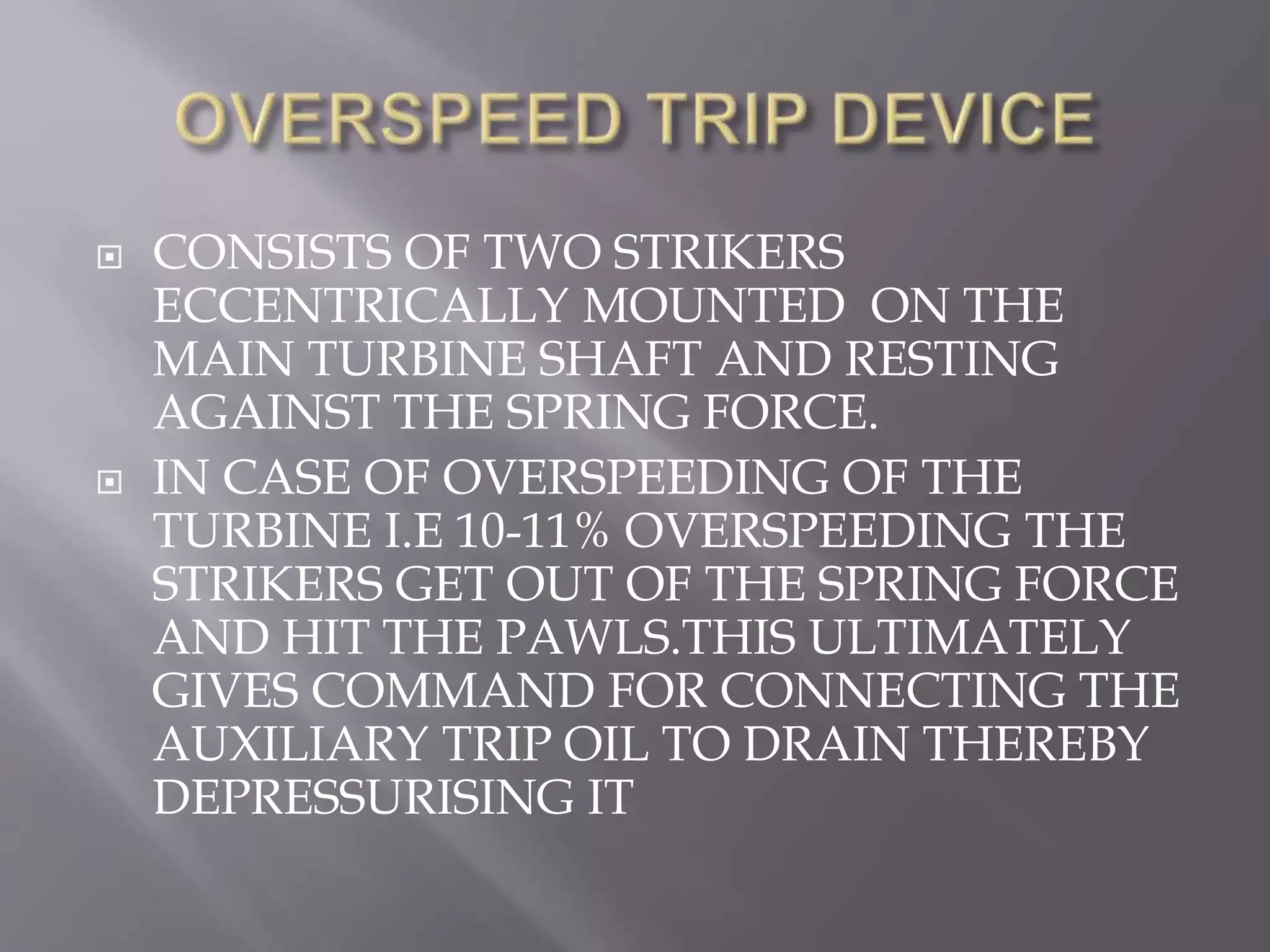  CONSISTS OF TWO STRIKERS
ECCENTRICALLY MOUNTED ON THE
MAIN TURBINE SHAFT AND RESTING
AGAINST THE SPRING FORCE.
 IN CASE OF OVERSPEEDING OF THE
TURBINE I.E 10-11% OVERSPEEDING THE
STRIKERS GET OUT OF THE SPRING FORCE
AND HIT THE PAWLS.THIS ULTIMATELY
GIVES COMMAND FOR CONNECTING THE
AUXILIARY TRIP OIL TO DRAIN THEREBY
DEPRESSURISING IT
 